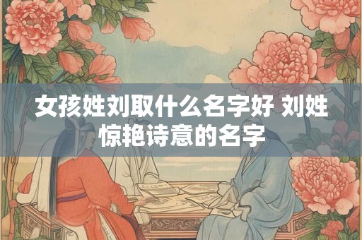 女孩姓刘取什么名字好 刘姓惊艳诗意的名字 女孩姓刘取什么名字好 刘姓惊艳诗意的名字