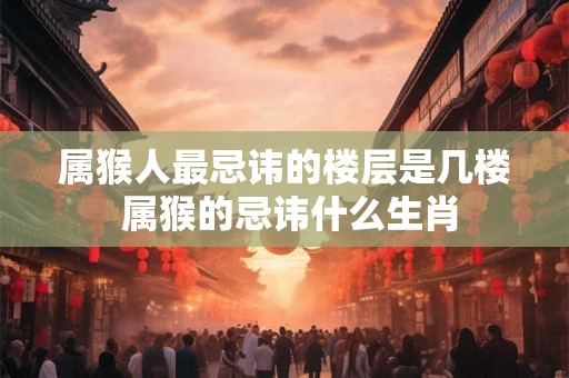 属猴人最忌讳的楼层是几楼 属猴的忌讳什么生肖 属猴人最忌讳的楼层是几楼 属猴的忌讳什么生肖