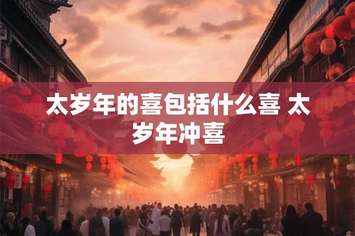 太岁年的喜包括什么喜 太岁年冲喜 太岁年的喜包括什么喜 太岁年冲喜