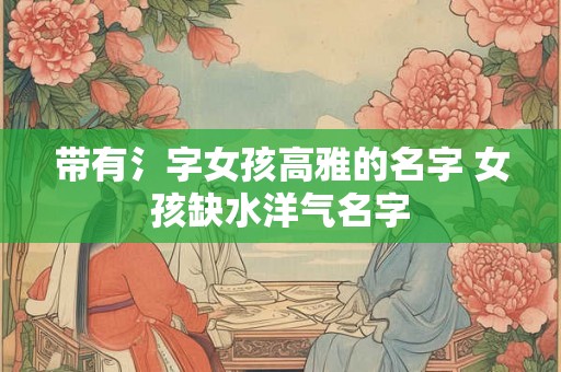 带有氵字女孩高雅的名字 女孩缺水洋气名字 带有氵字女孩高雅的名字 女孩缺水洋气名字