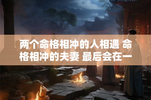 两个命格相冲的人相遇 命格相冲的夫妻 最后会在一起吗 两个命格相冲的人相遇 命格相冲的夫妻 最后会在一起吗
