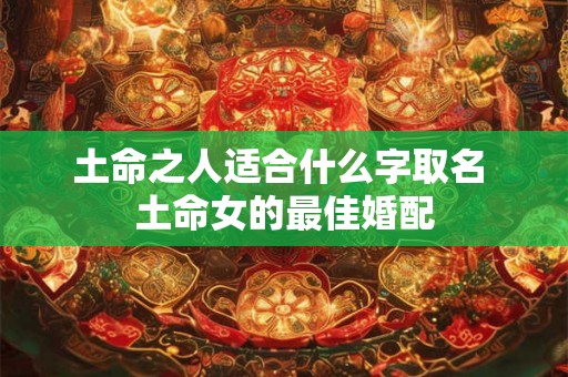土命之人适合什么字取名 土命女的最佳婚配 土命之人适合什么字取名 土命女的最佳婚配