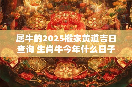 属牛的2025搬家黄道吉日查询 生肖牛今年什么日子搬家吉利 属牛的2025搬家黄道吉日查询 生肖牛今年什么日子搬家吉利