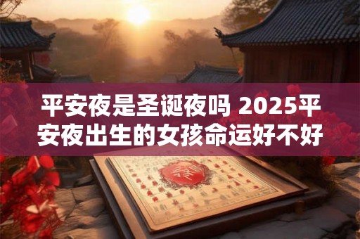 平安夜是圣诞夜吗 2025平安夜出生的女孩命运好不好 平安夜是圣诞夜吗 2025平安夜出生的女孩命运好不好