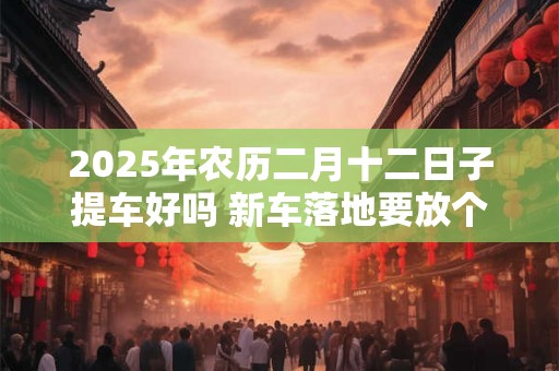 2025年农历二月十二日子提车好吗 新车落地要放个红包放在哪 2025年农历二月十二日子提车好吗 新车落地要放个红包放在哪