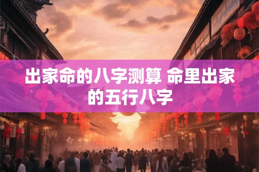 出家命的八字测算 命里出家的五行八字 出家命的八字测算 命里出家的五行八字