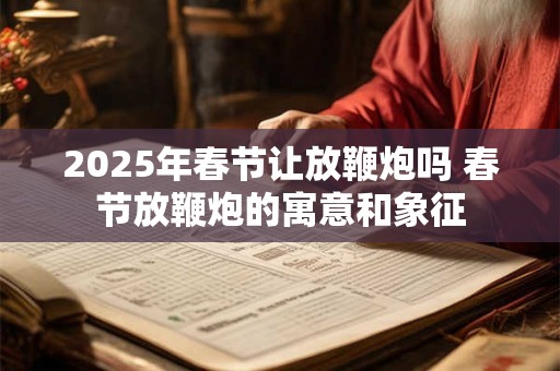 2025年春节让放鞭炮吗 春节放鞭炮的寓意和象征