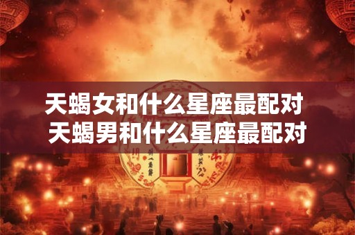天蝎女和什么星座最配对 天蝎男和什么星座最配对 天蝎女和什么星座最配对 天蝎男和什么星座最配对