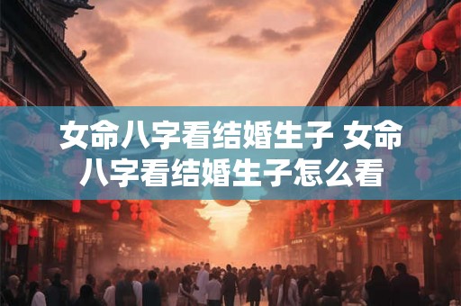 女命八字看结婚生子 女命八字看结婚生子怎么看 女命八字看结婚生子 女命八字看结婚生子怎么看