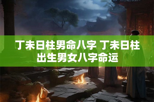 丁未日柱男命八字 丁未日柱出生男女八字命运 丁未日柱男命八字 丁未日柱出生男女八字命运