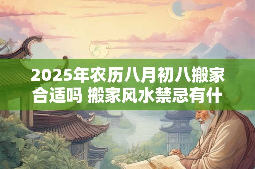 2025年农历八月初八搬家合适吗 搬家风水禁忌有什么讲究 2025年农历八月初八搬家合适吗 搬家风水禁忌有什么讲究