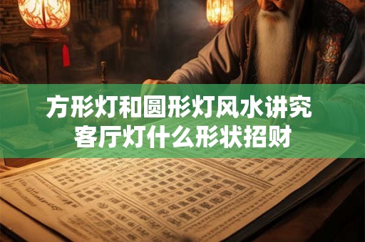 方形灯和圆形灯风水讲究 客厅灯什么形状招财 方形灯和圆形灯风水讲究 客厅灯什么形状招财