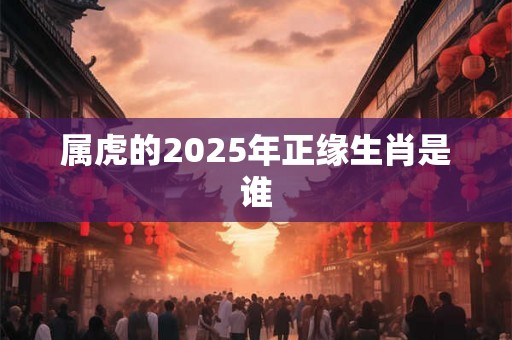 属虎的2025年正缘生肖是谁 属虎的2025年正缘生肖是谁