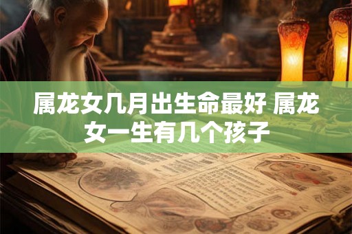 属龙女几月出生命最好 属龙女一生有几个孩子 属龙女几月出生命最好 属龙女一生有几个孩子