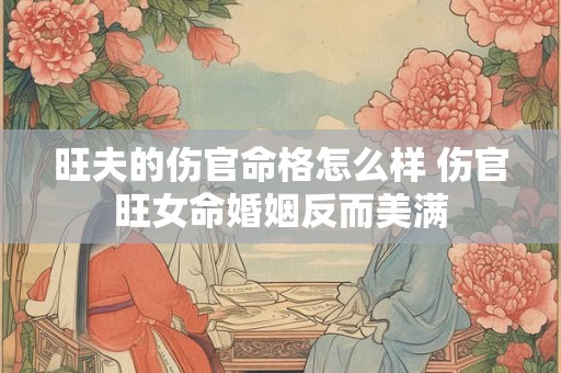 旺夫的伤官命格怎么样 伤官旺女命婚姻反而美满 旺夫的伤官命格怎么样 伤官旺女命婚姻反而美满