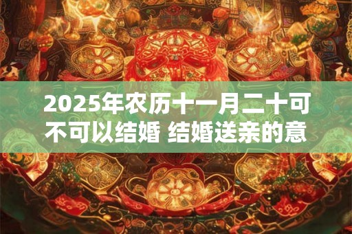 2025年农历十一月二十可不可以结婚 结婚送亲的意义 2025年农历十一月二十可不可以结婚 结婚送亲的意义