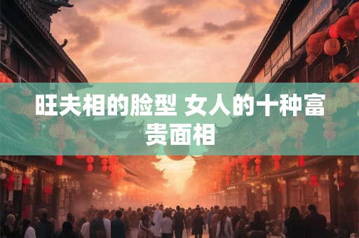 旺夫相的脸型 女人的十种富贵面相 旺夫相的脸型 女人的十种富贵面相