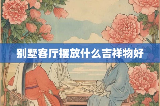 别墅客厅摆放什么吉祥物好 别墅客厅摆放什么吉祥物好