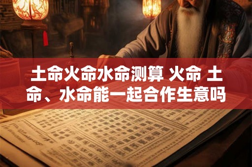 土命火命水命测算 火命 土命、水命能一起合作生意吗 土命火命水命测算 火命 土命、水命能一起合作生意吗