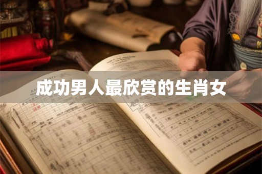 成功男人最欣赏的生肖女 成功男人最欣赏的生肖女