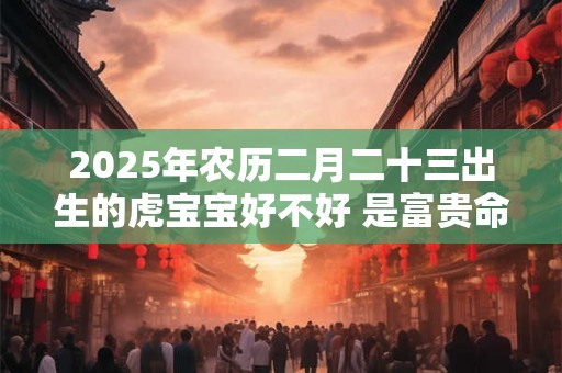2025年农历二月二十三出生的虎宝宝好不好 是富贵命吗 2025年农历二月二十三出生的虎宝宝好不好 是富贵命吗
