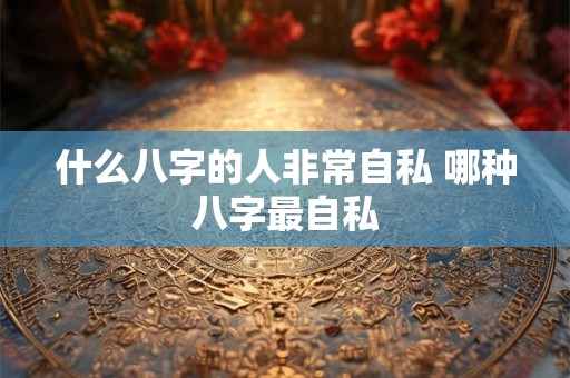 什么八字的人非常自私 哪种八字最自私 什么八字的人非常自私 哪种八字最自私