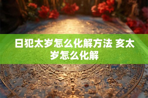 日犯太岁怎么化解方法 亥太岁怎么化解 日犯太岁怎么化解方法 亥太岁怎么化解