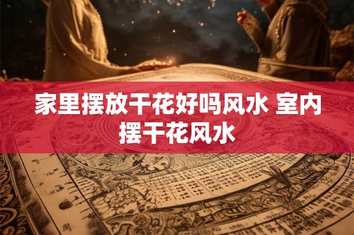 家里摆放干花好吗风水 室内摆干花风水 家里摆放干花好吗风水 室内摆干花风水