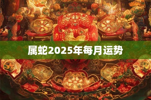 属蛇2025年每月运势 属蛇2025年每月运势