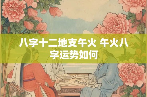 八字十二地支午火 午火八字运势如何 八字十二地支午火 午火八字运势如何