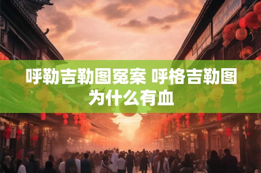 呼勒吉勒图冤案 呼格吉勒图为什么有血 呼勒吉勒图冤案 呼格吉勒图为什么有血