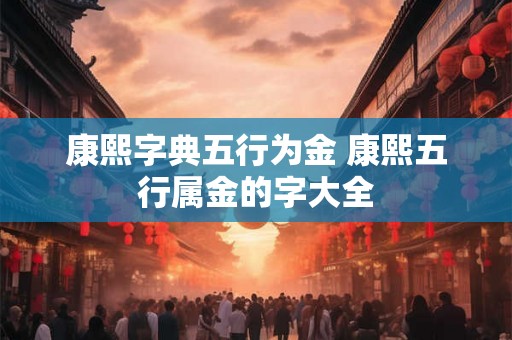 康熙字典五行为金 康熙五行属金的字大全 康熙字典五行为金 康熙五行属金的字大全
