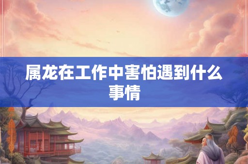 属龙在工作中害怕遇到什么事情