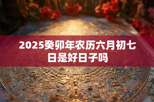 2025癸卯年农历六月初七日是好日子吗 2025癸卯年农历六月初七日是好日子吗