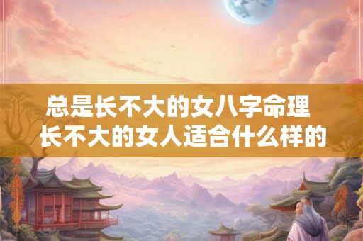 总是长不大的女八字命理 长不大的女人适合什么样的男人 总是长不大的女八字命理 长不大的女人适合什么样的男人