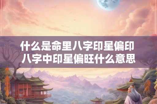 什么是命里八字印星偏印 八字中印星偏旺什么意思 什么是命里八字印星偏印 八字中印星偏旺什么意思