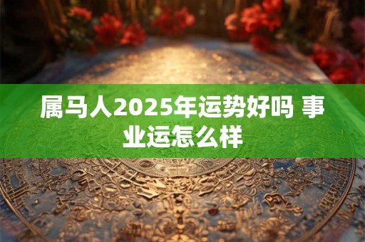 属马人2025年运势好吗 事业运怎么样 属马人2025年运势好吗 事业运怎么样