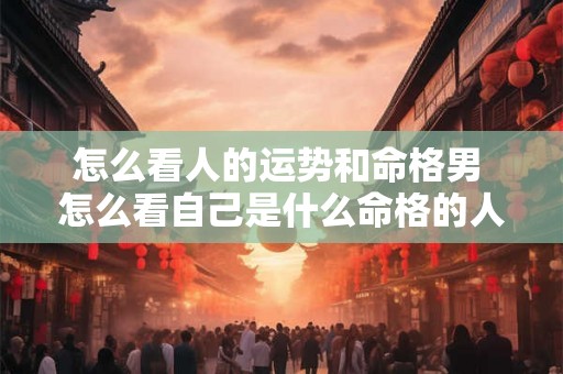 怎么看人的运势和命格男 怎么看自己是什么命格的人 怎么看人的运势和命格男 怎么看自己是什么命格的人