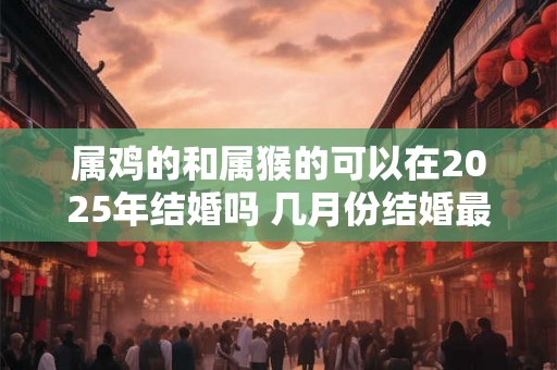 属鸡的和属猴的可以在2025年结婚吗 几月份结婚最好 属鸡的和属猴的可以在2025年结婚吗 几月份结婚最好