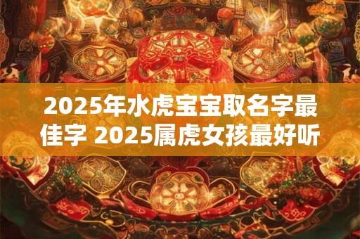 2025年水虎宝宝取名字最佳字 2025属虎女孩最好听的名字 2025年水虎宝宝取名字最佳字 2025属虎女孩最好听的名字