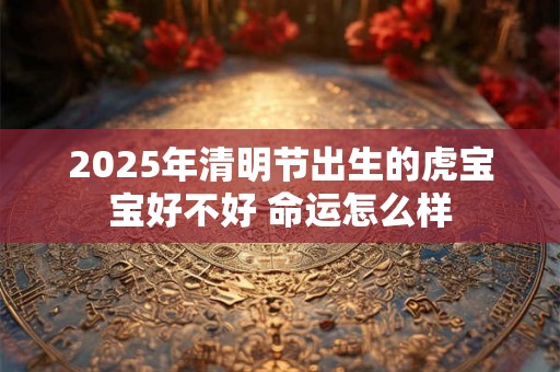 2025年清明节出生的虎宝宝好不好 命运怎么样 2025年清明节出生的虎宝宝好不好 命运怎么样