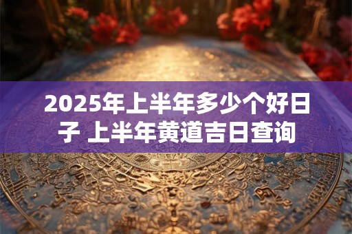 2025年上半年多少个好日子 上半年黄道吉日查询 2025年上半年多少个好日子 上半年黄道吉日查询