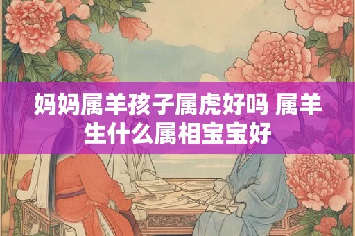 妈妈属羊孩子属虎好吗 属羊生什么属相宝宝好 妈妈属羊孩子属虎好吗 属羊生什么属相宝宝好