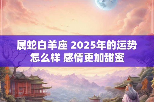 属蛇白羊座 2025年的运势怎么样 感情更加甜蜜 属蛇白羊座 2025年的运势怎么样 感情更加甜蜜