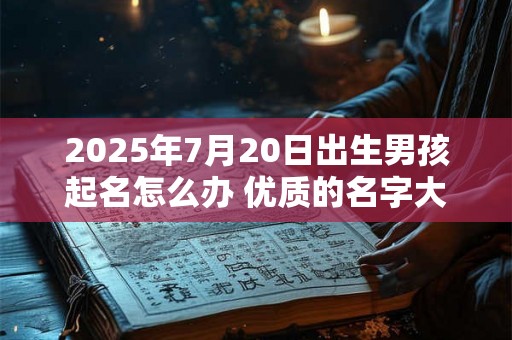 2025年7月20日出生男孩起名怎么办 优质的名字大全