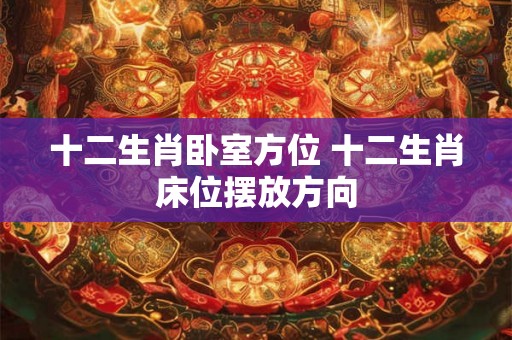 十二生肖卧室方位 十二生肖床位摆放方向