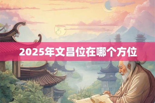 2025年文昌位在哪个方位 2025年文昌位在哪个方位