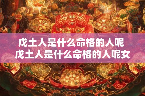 戊土人是什么命格的人呢 戊土人是什么命格的人呢女孩