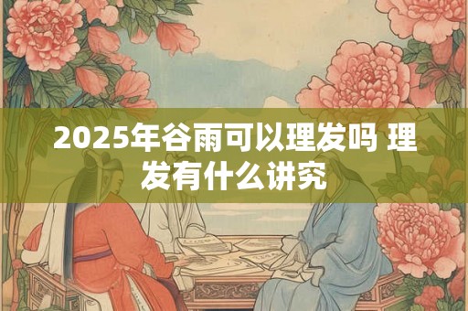 2025年谷雨可以理发吗 理发有什么讲究 2025年谷雨可以理发吗 理发有什么讲究