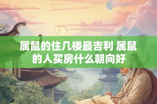 属鼠的住几楼最吉利 属鼠的人买房什么朝向好 属鼠的住几楼最吉利 属鼠的人买房什么朝向好